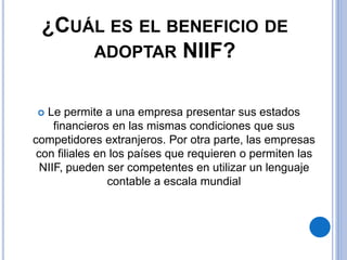 ¿CUÁL ES EL BENEFICIO DE
ADOPTAR NIIF?
 Le permite a una empresa presentar sus estados
financieros en las mismas condiciones que sus
competidores extranjeros. Por otra parte, las empresas
con filiales en los países que requieren o permiten las
NIIF, pueden ser competentes en utilizar un lenguaje
contable a escala mundial
 