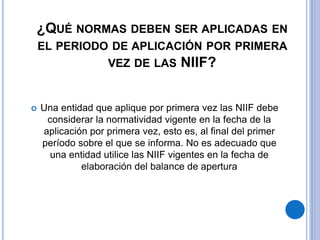 ¿QUÉ NORMAS DEBEN SER APLICADAS EN
EL PERIODO DE APLICACIÓN POR PRIMERA
VEZ DE LAS NIIF?
 Una entidad que aplique por primera vez las NIIF debe
considerar la normatividad vigente en la fecha de la
aplicación por primera vez, esto es, al final del primer
período sobre el que se informa. No es adecuado que
una entidad utilice las NIIF vigentes en la fecha de
elaboración del balance de apertura
 