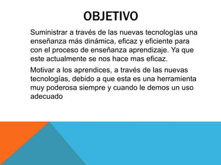 OBJETIVO    Suministrar a través de las nuevas tecnologías una enseñanza más dinámica, eficaz y eficiente para con el proceso de enseñanza aprendizaje. Ya que este actualmente se nos hace mas eficaz.     Motivar a los aprendices, a través de las nuevas tecnologías, debido a que esta es una herramienta muy poderosa siempre y cuando le demos un uso adecuado 