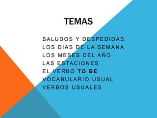 TEMAS      SALUDOS Y DESPEDIDAS      LOS DIAS DE LA SEMANA      LOS MESES DEL AÑO      LAS ESTACIONES      EL VERBO TOBE      VOCABULARIO USUAL      VERBOS USUALES 