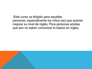      Este curso va dirigido para aquellas personas, especialmente los niños (as) que quieren mejorar su nivel de inglés. Para personas adultas que aun no saben comunicar lo básico en ingles.