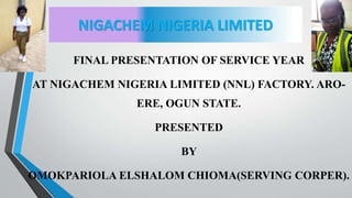 NIGACHEM NIGERIA LIMITED
FINAL PRESENTATION OF SERVICE YEAR
AT NIGACHEM NIGERIA LIMITED (NNL) FACTORY. ARO-
ERE, OGUN STATE.
PRESENTED
BY
OMOKPARIOLA ELSHALOM CHIOMA(SERVING CORPER).
 
