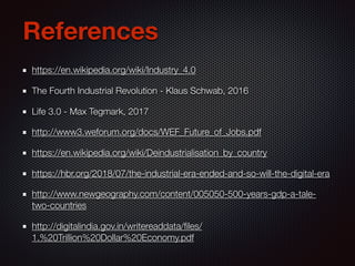 References
https://en.wikipedia.org/wiki/Industry_4.0
The Fourth Industrial Revolution - Klaus Schwab, 2016
Life 3.0 - Max Tegmark, 2017
http://www3.weforum.org/docs/WEF_Future_of_Jobs.pdf
https://en.wikipedia.org/wiki/Deindustrialisation_by_country
https://hbr.org/2018/07/the-industrial-era-ended-and-so-will-the-digital-era
http://www.newgeography.com/content/005050-500-years-gdp-a-tale-
two-countries
http://digitalindia.gov.in/writereaddata/ﬁles/
1.%20Trillion%20Dollar%20Economy.pdf
 