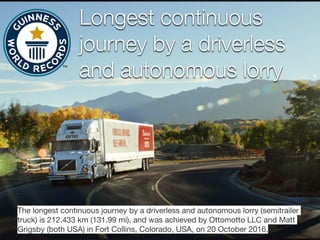 Longest continuous
journey by a driverless
and autonomous lorry
The longest continuous journey by a driverless and autonomous lorry (semitrailer
truck) is 212.433 km (131.99 mi), and was achieved by Ottomotto LLC and Matt
Grigsby (both USA) in Fort Collins, Colorado, USA, on 20 October 2016.
 