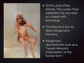 2018 Lumen Prize
Winner. The Lumen Prize
celebrates the very best
art created with
technology
The Butcher’s Son by
Mario Klingemann,
Germany
Klingemann
described the work as a
“neural network’s
interpretation of the
human form.” 
Art?
 