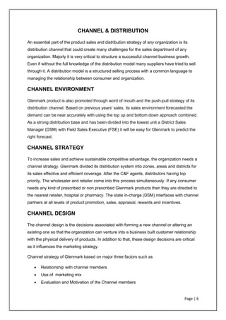 Page | 6
CHANNEL & DISTRIBUTION
An essential part of the product sales and distribution strategy of any organization is its
distribution channel that could create many challenges for the sales department of any
organization. Majorly it is very critical to structure a successful channel business growth.
Even if without the full knowledge of the distribution model many suppliers have tried to sell
through it. A distribution model is a structured selling process with a common language to
managing the relationship between consumer and organization.
CHANNEL ENVIRONMENT
Glenmark product is also promoted through word of mouth and the push-pull strategy of its
distribution channel. Based on previous years' sales, its sales environment forecasted the
demand can be near accurately with using the top up and bottom down approach combined.
As a strong distribution base and has been divided into the lowest unit a District Sales
Manager (DSM) with Field Sales Executive (FSE) it will be easy for Glenmark to predict the
right forecast.
CHANNEL STRATEGY
To increase sales and achieve sustainable competitive advantage, the organization needs a
channel strategy. Glenmark divided its distribution system into zones, areas and districts for
its sales effective and efficient coverage. After the C&F agents, distributors having top
priority. The wholesaler and retailer come into this process simultaneously. If any consumer
needs any kind of prescribed or non prescribed Glenmark products then they are directed to
the nearest retailer, hospital or pharmacy. The state in-charge (DSM) interfaces with channel
partners at all levels of product promotion, sales, appraisal, rewards and incentives.
CHANNEL DESIGN
The channel design is the decisions associated with forming a new channel or altering an
existing one so that the organization can venture into a business built customer relationship
with the physical delivery of products. In addition to that, these design decisions are critical
as it influences the marketing strategy.
Channel strategy of Glenmark based on major three factors such as
• Relationship with channel members
• Use of marketing mix
• Evaluation and Motivation of the Channel members
 
