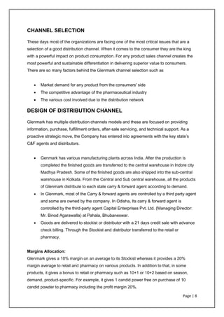 Page | 8
CHANNEL SELECTION
These days most of the organizations are facing one of the most critical issues that are a
selection of a good distribution channel. When it comes to the consumer they are the king
with a powerful impact on product consumption. For any product sales channel creates the
most powerful and sustainable differentiation in delivering superior value to consumers.
There are so many factors behind the Glenmark channel selection such as
• Market demand for any product from the consumers' side
• The competitive advantage of the pharmaceutical industry
• The various cost involved due to the distribution network
DESIGN OF DISTRIBUTION CHANNEL
Glenmark has multiple distribution channels models and these are focused on providing
information, purchase, fulfillment orders, after-sale servicing, and technical support. As a
proactive strategic move, the Company has entered into agreements with the key state’s
C&F agents and distributors.
• Genmark has various manufacturing plants across India. After the production is
completed the finished goods are transferred to the central warehouse in Indore city
Madhya Pradesh. Some of the finished goods are also shipped into the sub-central
warehouse in Kolkata. From the Central and Sub central warehouse, all the products
of Glenmark distribute to each state carry & forward agent according to demand.
• In Glenmark, most of the Carry & forward agents are controlled by a third party agent
and some are owned by the company. In Odisha, Its carry & forward agent is
controlled by the third-party agent Capital Enterprises Pvt. Ltd. (Managing Director:
Mr. Binod Agarawalla) at Pahala, Bhubaneswar.
• Goods are delivered to stockist or distributor with a 21 days credit sale with advance
check billing. Through the Stockist and distributor transferred to the retail or
pharmacy.
Margins Allocation:
Glenmark gives a 10% margin on an average to its Stockist whereas it provides a 20%
margin average to retail and pharmacy on various products. In addition to that, in some
products, it gives a bonus to retail or pharmacy such as 10+1 or 10+2 based on season,
demand, product-specific. For example, it gives 1 candid power free on purchase of 10
candid powder to pharmacy including the profit margin 20%.
 