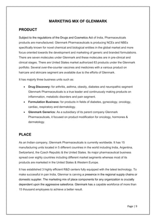 Page | 9
MARKETING MIX OF GLENMARK
PRODUCT
Subject to the regulations of the Drugs and Cosmetics Act of India, Pharmaceuticals
products are manufactured. Glenmark Pharmaceuticals is producing NCEs and NBEs
specifically known for novel chemical and biological entities in the global market and more
focus oriented towards the development and marketing of generic and branded formulations.
There are seven molecules under Glenmark and these molecules are in pre-clinical and
clinical stages. There are United States market authorized 83 products under the Glenmark
portfolio. Several over-the-counter vaccines and medicines with a various product on
haircare and skincare segment are available due to the efforts of Glenmark.
It has majorly three business units such as:
• Drug Discovery: for arthritis, asthma, obesity, diabetes and neuropathic segment
Glenmark Pharmaceuticals is a true leader and continuously making products on
inflammation, metabolic disorders and pain segment.
• Formulation Business: for products in fields of diabetes, gynecology, oncology,
cardiac, respiratory and dermatology.
• Glenmark Generics: As a subsidiary of its parent company Glenmark
Pharmaceuticals, it focused on product modification for oncology, hormones &
dermatology.
PLACE
As an Indian company, Glenmark Pharmaceuticals is currently worldwide. It has 15
manufacturing units located in 5 different countries in the world including India, Argentina,
Switzerland, the Czech Republic & the United States. Its major pharmaceutical business
spread over eighty countries including different market segments whereas most of its
products are marketed in the United States & Western Europe.
It has established 3 highly efficient R&D centers fully equipped with the latest technology. To
make successful in pan India, Glenmar is carving a presence in the regional supply chains or
domestic supplier. The marketing mix of place components for any organization is crucially
dependent upon the aggressive salesforce. Glenmark has a capable workforce of more than
15 thousand employees to achieve a better result.
 