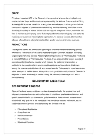 Page | 10
PRICE
Price is an important USP of the Glenmark pharmaceutical whereas the price fixation of
most scheduled drugs and formulations is governed by the National Pharmaceutical Pricing
Authority (NPPA). As we know India is recognized as the lowest-priced drug manufacturer
country and supplies its products both domestically and internationally. In addition to that,
according to volatility in market price in both the regional and global sectors, Glenmark has
tried to maintain a good pricing policy that will prove beneficial to every party such as for its
investors and customers including to its organization. To achieve success, Glenmark has
adopted affordable and rational prices to obtain greater volumes and better revenues.
PROMOTIONS
The objective behind the promotion is persuing its consumer rather than sharing general
information. To maintain and maximize its brand visibility, Glenmark has been constantly
upgrading its marketing policies. According to the Organisation of Pharmaceutical Producers
of India (OPPI) Code of Pharmaceutical Practices, It has strategized its various aspects of
promotion within the pharma industry which includes the platforms for promotion or
prohibitions. for exceptional and ground-breaking patents and innovations, it is known
among the pharmaceutical industry & won several awards. To increase its brand awareness,
It has been part of various events and sponsors during medical donation camps. Glenmark's
emphasis of much advertising is on associating the consumption of the product with a
positive feeling.
SELECTION OF SALES TEAM
RECRUITMENT PROCESS
Glenmark’s global presence offers a number of opportunities for the simplest best and
brightest professionals across various functions. It provides a good work environment and
growth opportunities for our diverse and global workforce. Its recruitment process is well
established, they give ads in the newspaper, the company’s website, institutions, etc. Its
salesforce selection process evolves following the process such as
• Educational Qualification
• Group Exercise
• Personal Interview
• Presentations
• Situational Exercises
 