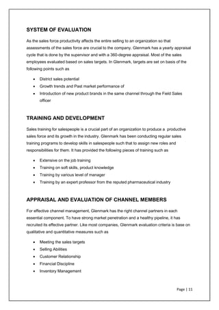 Page | 11
SYSTEM OF EVALUATION
As the sales force productivity affects the entire selling to an organization so that
assessments of the sales force are crucial to the company. Glenmark has a yearly appraisal
cycle that is done by the supervisor and with a 360-degree appraisal. Most of the sales
employees evaluated based on sales targets. In Glenmark, targets are set on basis of the
following points such as
• District sales potential
• Growth trends and Past market performance of
• Introduction of new product brands in the same channel through the Field Sales
officer
TRAINING AND DEVELOPMENT
Sales training for salespeople is a crucial part of an organization to produce a productive
sales force and its growth in the industry. Glenmark has been conducting regular sales
training programs to develop skills in salespeople such that to assign new roles and
responsibilities for them. It has provided the following pieces of training such as
• Extensive on the job training
• Training on soft skills, product knowledge
• Training by various level of manager
• Training by an expert professor from the reputed pharmaceutical industry
APPRAISAL AND EVALUATION OF CHANNEL MEMBERS
For effective channel management, Glenmark has the right channel partners in each
essential component. To have strong market penetration and a healthy pipeline, it has
recruited its effective partner. Like most companies, Glenmark evaluation criteria is base on
qualitative and quantitative measures such as
• Meeting the sales targets
• Selling Abilities
• Customer Relationship
• Financial Discipline
• Inventory Management
 