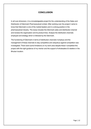 Page | 12
CONCLUSION
In all over-dimension, it is a knowledgeable project for the understanding of the Sales and
Distribution of Glenmark Pharmaceutical Limited. After working over the project I came to
know that Glenmark is one of the market leaders and in a strong position in the
pharmaceutical industry. The study includes the Glenmark sales and distribution channel
and reviews the organization and its product lines. Analyze the distribution channels
employed and strategy which is followed by the Glenmark.
The functioning of Glenmark in terms of distribution channels it employs and the
management of these channels to stay competitive and ubiquitous against competition was
investigated. There were some limitations on my work area despite these I completed this
project with the right guidance of my mentor and the support of wholesalers & retailers in the
Bhuban location.
 