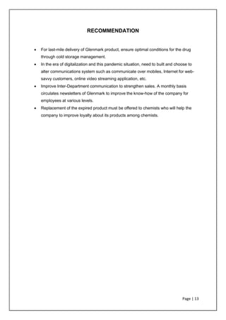 Page | 13
RECOMMENDATION
• For last-mile delivery of Glenmark product, ensure optimal conditions for the drug
through cold storage management.
• In the era of digitalization and this pandemic situation, need to built and choose to
alter communications system such as communicate over mobiles, Internet for web-
savvy customers, online video streaming application, etc.
• Improve Inter-Department communication to strengthen sales. A monthly basis
circulates newsletters of Glenmark to improve the know-how of the company for
employees at various levels.
• Replacement of the expired product must be offered to chemists who will help the
company to improve loyalty about its products among chemists.
 