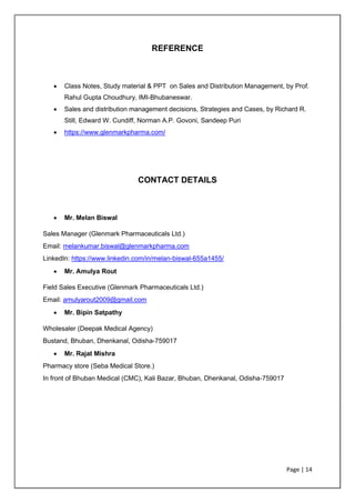 Page | 14
REFERENCE
• Class Notes, Study material & PPT on Sales and Distribution Management, by Prof.
Rahul Gupta Choudhury, IMI-Bhubaneswar.
• Sales and distribution management decisions, Strategies and Cases, by Richard R.
Still, Edward W. Cundiff, Norman A.P. Govoni, Sandeep Puri
• https://www.glenmarkpharma.com/
CONTACT DETAILS
• Mr. Melan Biswal
Sales Manager (Glenmark Pharmaceuticals Ltd.)
Email: melankumar.biswal@glenmarkpharma.com
LinkedIn: https://www.linkedin.com/in/melan-biswal-655a1455/
• Mr. Amulya Rout
Field Sales Executive (Glenmark Pharmaceuticals Ltd.)
Email: amulyarout2009@gmail.com
• Mr. Bipin Satpathy
Wholesaler (Deepak Medical Agency)
Bustand, Bhuban, Dhenkanal, Odisha-759017
• Mr. Rajat Mishra
Pharmacy store (Seba Medical Store.)
In front of Bhuban Medical (CMC), Kali Bazar, Bhuban, Dhenkanal, Odisha-759017
 