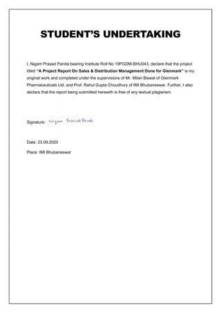 STUDENT’S UNDERTAKING
I, Nigam Prasad Panda bearing Institute Roll No 19PGDM-BHU043, declare that the project
titled “A Project Report On Sales & Distribution Management Done for Glenmark” is my
original work and completed under the supervisions of Mr. Milan Biswal of Glenmark
Pharmaceuticals Ltd. and Prof. Rahul Gupta Choudhury of IMI Bhubaneswar. Further, I also
declare that the report being submitted herewith is free of any textual plagiarism.
Signature:
Date: 23.09.2020
Place: IMI Bhubaneswar
 