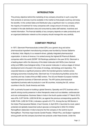 Page | 1
INTRODUCTION
The primary objective behind the marketing of any company should be in such a way that
their products or services must be available in the market so that people could buy and enjoy
the benefits. In this contest Sales and Distribution play a significant role in a company where
the majority of investment for many companies with a large amount of money is being
invested in the sale distribution area and consumed by sales staff salaries, incentives and
market information. The financial stability of any company depends on sales productivity and
an organized distribution network so the company should manage this very carefully.
COMPANY PROFILE
In 1977, Glenmark Pharmaceuticals Limited (GPL) as a generic drug and active
pharmaceutical ingredient manufacturing company was founded by Gracias Saldanha
in Mumbai, India. Majorly it is a research-driven, globally integrated pharmaceutical
organization. In terms of revenue, It is ranked among the highest 80 Pharma & Biotech
companies within the world (SCRIP 100 Rankings published in the year 2019). Glenmark is
a leading player within the discovery of the latest molecules both NCEs (new chemical
entity) and NBEs (new biological entity). It has several molecules in various stages of clinical
development and is focused in the areas of oncology, dermatology and respiratory. The
corporate features a significant presence within the branded generics markets across
emerging economies including India. Glenmark has 15 manufacturing facilities across five
countries and has 3 state-of-the-art R&D centers. The US and Western European markets
need the generics business of Glenmark services. The API (active pharmaceutical
ingredients) business sells its products in over 80 countries, including the US, various
countries in the EU, South America and India.
GPL is primarily focused on building a global Generics, Specialty and OTC business with a
specific strong country presence in other therapeutic areas such as diabetes, cardiovascular
and oral contraceptives. Business Sales in India in the fourth quarter ended 31st
March 2019,
was at Rs. 6,677.94 Mn. (USD 94.90 Mn.) as against the previous corresponding quarter Rs.
6,086.70 Mn. (USD 94.70 Mn.) indicates a growth of 9.71%. Among the top 300 Brands in
the Indian Pharmaceutical Market, it has 9 brands. In April 2019, it launched its novel, patent
protected and globally-researched sodium-glucose co-transporter-2 (SGLT2) inhibitor
Remogliflozin etabonate in India to become the first company in the world to launch
Remogliflozin. The three major brands Candid Powder, VWash Plus, and Scalpe+ registered
strong growth and the company launched new products under these brands. Under the
 