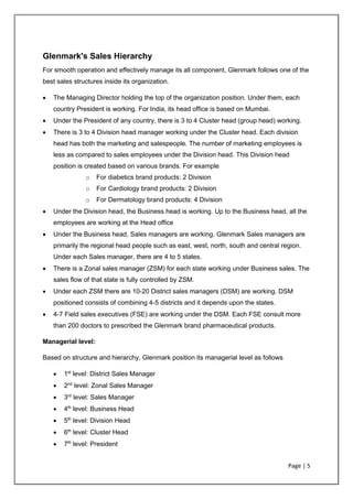 Page | 5
Glenmark's Sales Hierarchy
For smooth operation and effectively manage its all component, Glenmark follows one of the
best sales structures inside its organization.
• The Managing Director holding the top of the organization position. Under them, each
country President is working. For India, its head office is based on Mumbai.
• Under the President of any country, there is 3 to 4 Cluster head (group head) working.
• There is 3 to 4 Division head manager working under the Cluster head. Each division
head has both the marketing and salespeople. The number of marketing employees is
less as compared to sales employees under the Division head. This Division head
position is created based on various brands. For example
o For diabetics brand products: 2 Division
o For Cardiology brand products: 2 Division
o For Dermatology brand products: 4 Division
• Under the Division head, the Business head is working. Up to the Business head, all the
employees are working at the Head office
• Under the Business head, Sales managers are working. Glenmark Sales managers are
primarily the regional head people such as east, west, north, south and central region.
Under each Sales manager, there are 4 to 5 states.
• There is a Zonal sales manager (ZSM) for each state working under Business sales. The
sales flow of that state is fully controlled by ZSM.
• Under each ZSM there are 10-20 District sales managers (DSM) are working. DSM
positioned consists of combining 4-5 districts and it depends upon the states.
• 4-7 Field sales executives (FSE) are working under the DSM. Each FSE consult more
than 200 doctors to prescribed the Glenmark brand pharmaceutical products.
Managerial level:
Based on structure and hierarchy, Glenmark position its managerial level as follows
• 1st
level: District Sales Manager
• 2nd
level: Zonal Sales Manager
• 3rd
level: Sales Manager
• 4th
level: Business Head
• 5th
level: Division Head
• 6th
level: Cluster Head
• 7th
level: President
 