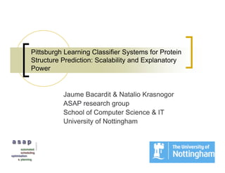 Pittsburgh Learning Classifier Systems for Protein
Structure Prediction: Scalability and Explanatory
Power


          Jaume Bacardit & Natalio Krasnogor
          ASAP research group
          School of Computer Science & IT
          University of Nottingham
 
