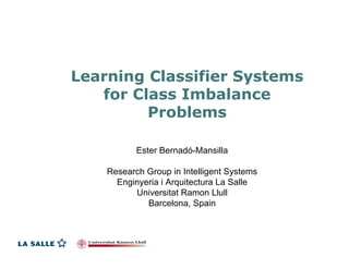 Learning Classifier Systems
   for Class Imbalance
         Problems

           Ester Bernadó-Mansilla

    Research Group in Intelligent Systems
      Enginyeria i Arquitectura La Salle
          Universitat Ramon Llull
             Barcelona, Spain
 