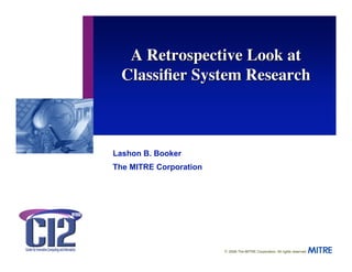 A Retrospective Look at
  Classiﬁer System Research



Lashon B. Booker
The MITRE Corporation




                        © 2006 The MITRE Corporation. All rights reserved.
 