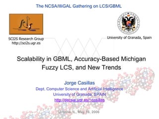 The NCSA/IlliGAL Gathering on LCS/GBML




SCI2S Research Group                                    University of Granada, Spain
  http://sci2s.ugr.es



     Scalability in GBML, Accuracy-Based Michigan
               Fuzzy LCS, and New Trends

                                Jorge Casillas
                Dept. Computer Science and Artificial Intelligence
                         University of Granada, SPAIN
                         http://decsai.ugr.es/~casillas

                            Urbana, IL, May 16, 2006
 