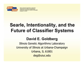 Illinois Genetic Algorithms Laboratory
     Department of General Engineering
     University of Illinois at Urbana-Champaign
     Urbana, IL 61801.




Searle, Intentionality, and the
Future of Classifier Systems
                    David E. Goldberg
     Illinois Genetic Algorithms Laboratory
   University of Illinois at Urbana-Champaign
                Urbana, IL 61801
                  deg@uiuc.edu
 