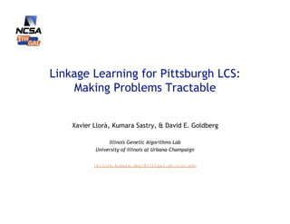 Linkage Learning for Pittsburgh LCS:
    Making Problems Tractable


    Xavier Llorà, Kumara Sastry, & David E. Goldberg

                Illinois Genetic Algorithms Lab
           University of Illinois at Urbana-Champaign


           {xllora,kumara,deg}@illigal.ge.uiuc.edu
 