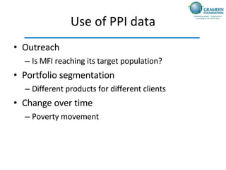 Use of PPI data Outreach  Is MFI reaching its target population? Portfolio segmentation Different products for different clients Change over time Poverty movement 