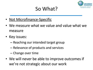 So What? Not Microfinance-Specific We measure what we value and value what we measure Key issues: Reaching our intended target group Relevance of products and services Change over time We will never be able to improve outcomes if we’re not strategic about our work 