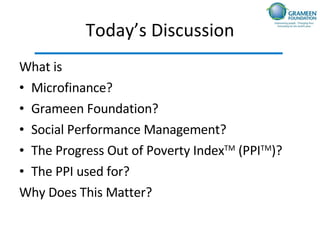 Today’s Discussion What is  Microfinance? Grameen Foundation? Social Performance Management? The Progress Out of Poverty Index TM  (PPI TM )? The PPI used for? Why Does This Matter? 