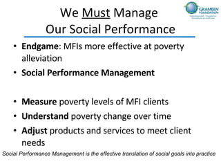 We  Must  Manage  Our Social Performance Endgame : MFIs more effective at poverty alleviation Social Performance Management Measure  poverty levels of MFI clients Understand  poverty change over time Adjust  products and services to meet client needs Social Performance Management is the effective translation of social goals into practice 