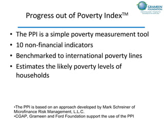 Progress out of Poverty Index TM   The PPI is a simple  poverty measurement tool 10 non-financial indicators Benchmarked to international poverty lines Estimates the likely poverty levels of households The PPI is based on an approach developed by Mark Schreiner of Microfinance Risk Management, L.L.C. CGAP, Grameen and Ford Foundation support the use of the PPI 