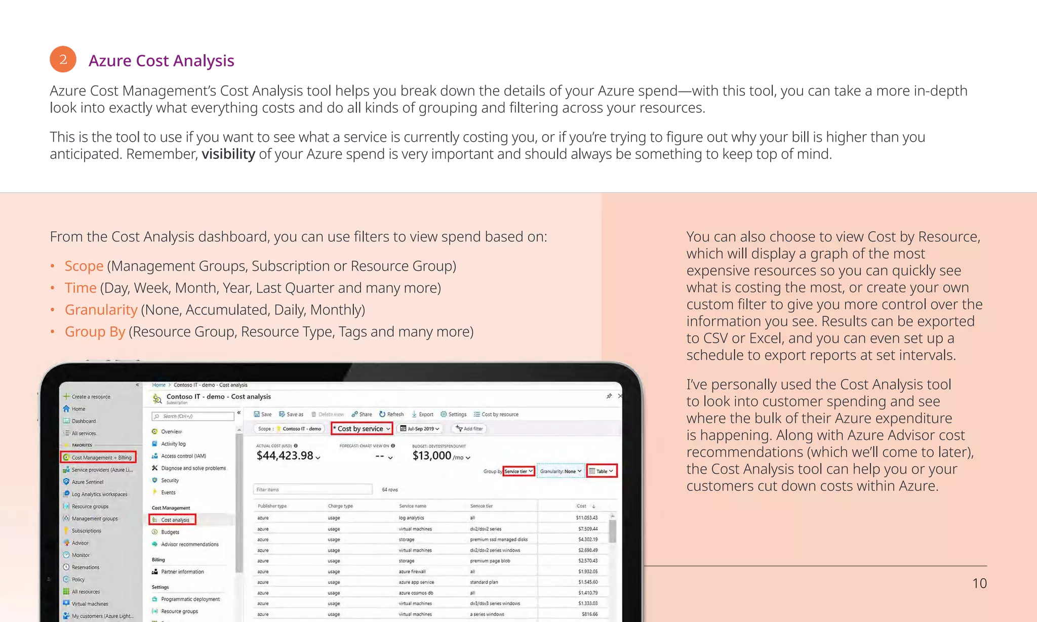 2 Azure Cost Analysis
Azure Cost Management’s Cost Analysis tool helps you break down the details of your Azure spend—with this tool, you can take a more in-depth
look into exactly what everything costs and do all kinds of grouping and filtering across your resources.
This is the tool to use if you want to see what a service is currently costing you, or if you’re trying to figure out why your bill is higher than you
anticipated. Remember, visibility of your Azure spend is very important and should always be something to keep top of mind.
From the Cost Analysis dashboard, you can use filters to view spend based on:
•	Scope (Management Groups, Subscription or Resource Group)
•	Time (Day, Week, Month, Year, Last Quarter and many more)
•	Granularity (None, Accumulated, Daily, Monthly)
•	 Group By (Resource Group, Resource Type, Tags and many more)
You can also choose to view Cost by Resource,
which will display a graph of the most
expensive resources so you can quickly see
what is costing the most, or create your own
custom filter to give you more control over the
information you see. Results can be exported
to CSV or Excel, and you can even set up a
schedule to export reports at set intervals.
I’ve personally used the Cost Analysis tool
to look into customer spending and see
where the bulk of their Azure expenditure
is happening. Along with Azure Advisor cost
recommendations (which we’ll come to later),
the Cost Analysis tool can help you or your
customers cut down costs within Azure.
Overcoming business challenges with Microsoft Azure 10
 