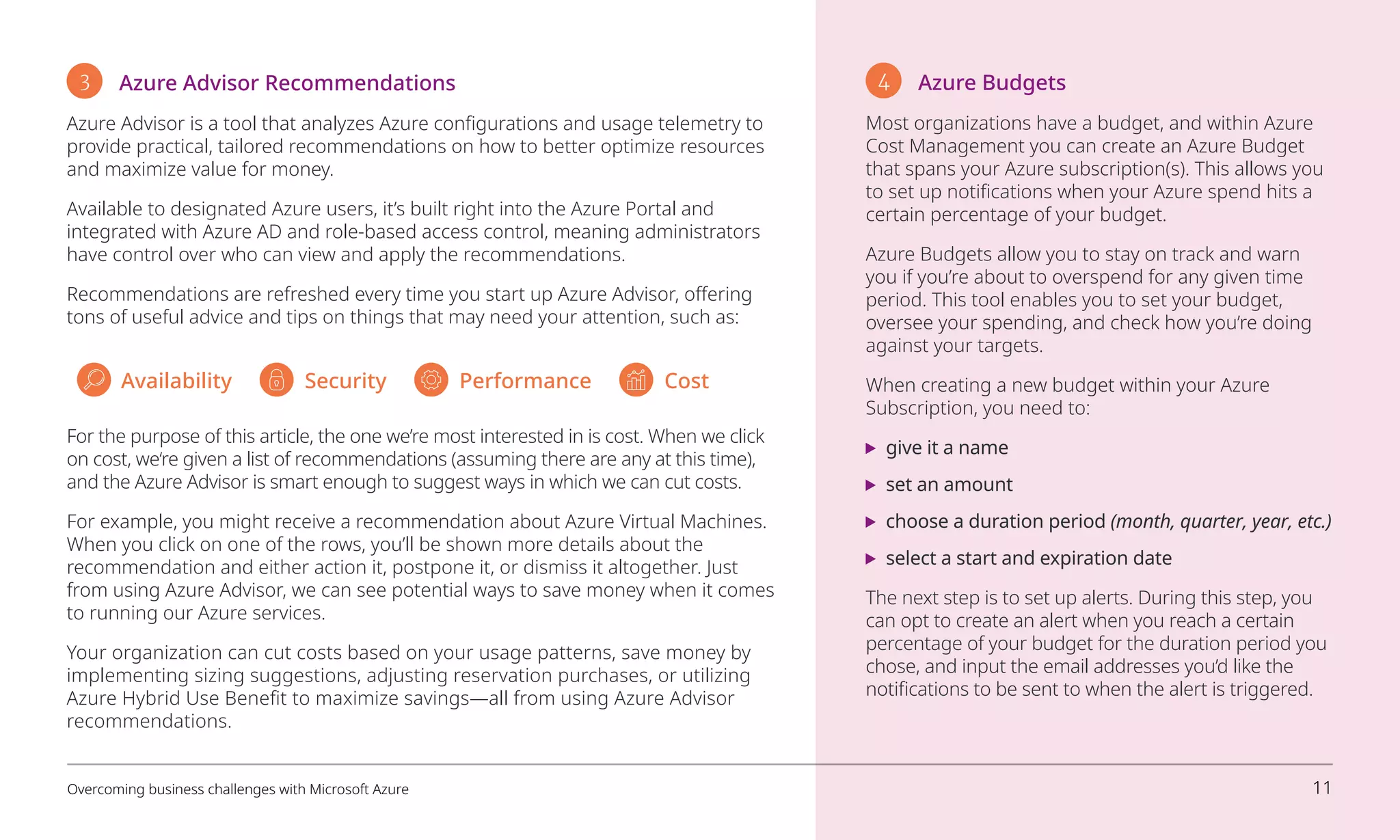 3 Azure Advisor Recommendations
Azure Advisor is a tool that analyzes Azure configurations and usage telemetry to
provide practical, tailored recommendations on how to better optimize resources
and maximize value for money.
Available to designated Azure users, it’s built right into the Azure Portal and
integrated with Azure AD and role-based access control, meaning administrators
have control over who can view and apply the recommendations.
Recommendations are refreshed every time you start up Azure Advisor, offering
tons of useful advice and tips on things that may need your attention, such as:
4 Azure Budgets
Most organizations have a budget, and within Azure
Cost Management you can create an Azure Budget
that spans your Azure subscription(s). This allows you
to set up notifications when your Azure spend hits a
certain percentage of your budget.
Azure Budgets allow you to stay on track and warn
you if you’re about to overspend for any given time
period. This tool enables you to set your budget,
oversee your spending, and check how you’re doing
against your targets.
When creating a new budget within your Azure
Subscription, you need to:
	 give it a name
	 set an amount
	 choose a duration period (month, quarter, year, etc.)
	 select a start and expiration date
The next step is to set up alerts. During this step, you
can opt to create an alert when you reach a certain
percentage of your budget for the duration period you
chose, and input the email addresses you’d like the
notifications to be sent to when the alert is triggered.
For the purpose of this article, the one we’re most interested in is cost. When we click
on cost, we‘re given a list of recommendations (assuming there are any at this time),
and the Azure Advisor is smart enough to suggest ways in which we can cut costs.
For example, you might receive a recommendation about Azure Virtual Machines.
When you click on one of the rows, you’ll be shown more details about the
recommendation and either action it, postpone it, or dismiss it altogether. Just
from using Azure Advisor, we can see potential ways to save money when it comes
to running our Azure services.
Your organization can cut costs based on your usage patterns, save money by
implementing sizing suggestions, adjusting reservation purchases, or utilizing
Azure Hybrid Use Benefit to maximize savings—all from using Azure Advisor
recommendations.
Availability Security Performance Cost
Overcoming business challenges with Microsoft Azure 11
 