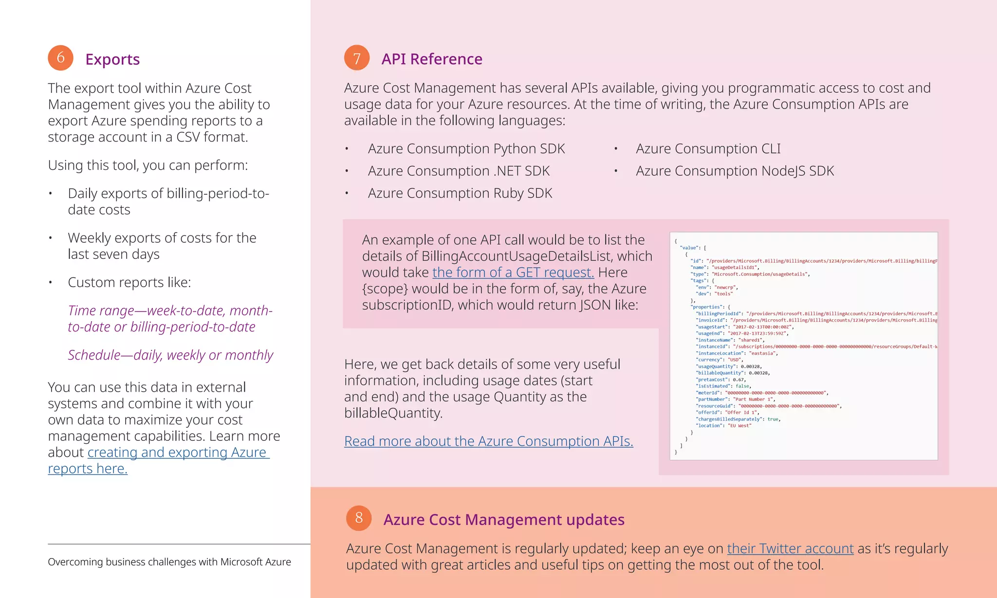 6 Exports
The export tool within Azure Cost
Management gives you the ability to
export Azure spending reports to a
storage account in a CSV format.
Using this tool, you can perform:
•	 Daily exports of billing-period-to-
date costs
•	 Weekly exports of costs for the
last seven days
•	 Custom reports like:
Time range—week-to-date, month-
to-date or billing-period-to-date
Schedule—daily, weekly or monthly
You can use this data in external
systems and combine it with your
own data to maximize your cost
management capabilities. Learn more
about creating and exporting Azure
reports here.
7 API Reference
Azure Cost Management has several APIs available, giving you programmatic access to cost and
usage data for your Azure resources. At the time of writing, the Azure Consumption APIs are
available in the following languages:
•	 Azure Consumption Python SDK	 •	 Azure Consumption CLI
•	 Azure Consumption .NET SDK	 •	 Azure Consumption NodeJS SDK
•	 Azure Consumption Ruby SDK
An example of one API call would be to list the
details of BillingAccountUsageDetailsList, which
would take the form of a GET request. Here
{scope} would be in the form of, say, the Azure
subscriptionID, which would return JSON like:
Here, we get back details of some very useful
information, including usage dates (start
and end) and the usage Quantity as the
billableQuantity.
Read more about the Azure Consumption APIs.
Overcoming business challenges with Microsoft Azure 13
8 Azure Cost Management updates 
Azure Cost Management is regularly updated; keep an eye on their Twitter account as it’s regularly
updated with great articles and useful tips on getting the most out of the tool.
 