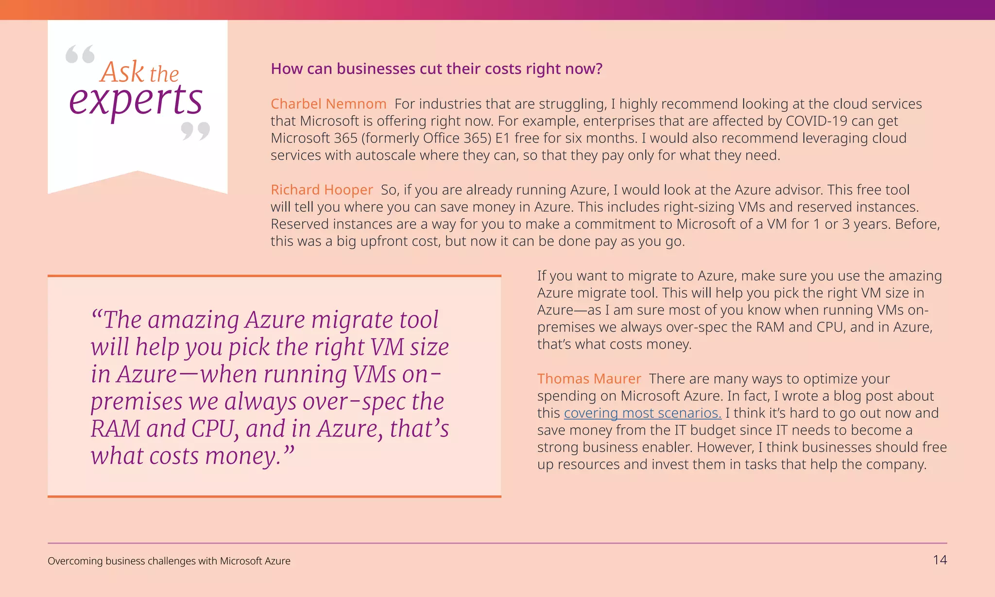 How can businesses cut their costs right now?
Charbel Nemnom For industries that are struggling, I highly recommend looking at the cloud services
that Microsoft is offering right now. For example, enterprises that are affected by COVID-19 can get
Microsoft 365 (formerly Office 365) E1 free for six months. I would also recommend leveraging cloud
services with autoscale where they can, so that they pay only for what they need.
Richard Hooper So, if you are already running Azure, I would look at the Azure advisor. This free tool
will tell you where you can save money in Azure. This includes right-sizing VMs and reserved instances.
Reserved instances are a way for you to make a commitment to Microsoft of a VM for 1 or 3 years. Before,
this was a big upfront cost, but now it can be done pay as you go.
If you want to migrate to Azure, make sure you use the amazing
Azure migrate tool. This will help you pick the right VM size in
Azure—as I am sure most of you know when running VMs on-
premises we always over-spec the RAM and CPU, and in Azure,
that’s what costs money.
Thomas Maurer There are many ways to optimize your
spending on Microsoft Azure. In fact, I wrote a blog post about
this covering most scenarios. I think it’s hard to go out now and
save money from the IT budget since IT needs to become a
strong business enabler. However, I think businesses should free
up resources and invest them in tasks that help the company.
“The amazing Azure migrate tool
will help you pick the right VM size
in Azure—when running VMs on-
premises we always over-spec the
RAM and CPU, and in Azure, that’s
what costs money.”
Ask the
experts
Overcoming business challenges with Microsoft Azure 14
 