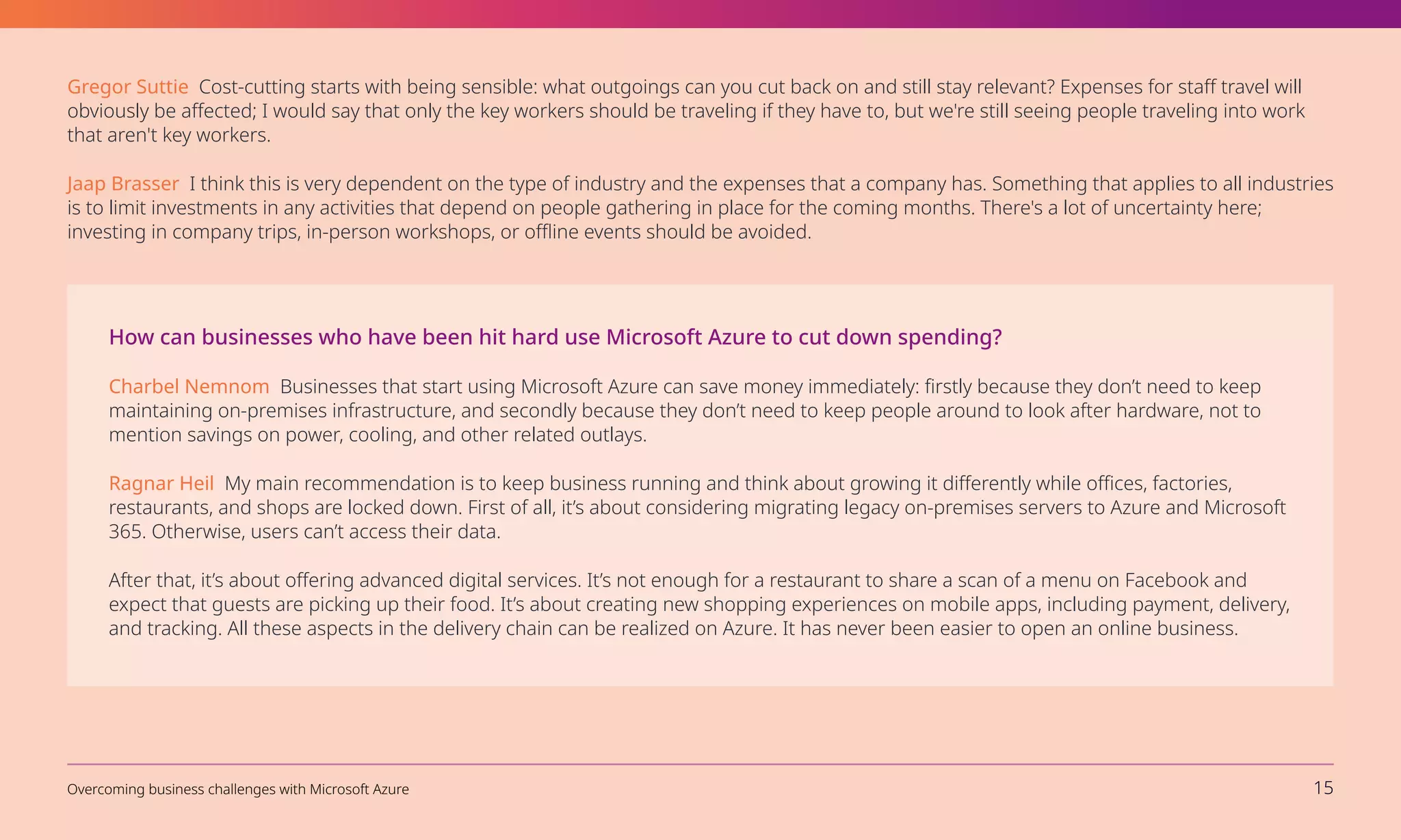 How can businesses who have been hit hard use Microsoft Azure to cut down spending?
Charbel Nemnom Businesses that start using Microsoft Azure can save money immediately: firstly because they don’t need to keep
maintaining on-premises infrastructure, and secondly because they don’t need to keep people around to look after hardware, not to
mention savings on power, cooling, and other related outlays.
Ragnar Heil My main recommendation is to keep business running and think about growing it differently while offices, factories,
restaurants, and shops are locked down. First of all, it’s about considering migrating legacy on-premises servers to Azure and Microsoft
365. Otherwise, users can’t access their data.
After that, it’s about offering advanced digital services. It’s not enough for a restaurant to share a scan of a menu on Facebook and
expect that guests are picking up their food. It’s about creating new shopping experiences on mobile apps, including payment, delivery,
and tracking. All these aspects in the delivery chain can be realized on Azure. It has never been easier to open an online business.
Gregor Suttie Cost-cutting starts with being sensible: what outgoings can you cut back on and still stay relevant? Expenses for staff travel will
obviously be affected; I would say that only the key workers should be traveling if they have to, but we're still seeing people traveling into work
that aren't key workers.
Jaap Brasser I think this is very dependent on the type of industry and the expenses that a company has. Something that applies to all industries
is to limit investments in any activities that depend on people gathering in place for the coming months. There's a lot of uncertainty here;
investing in company trips, in-person workshops, or offline events should be avoided.
Overcoming business challenges with Microsoft Azure 15
 