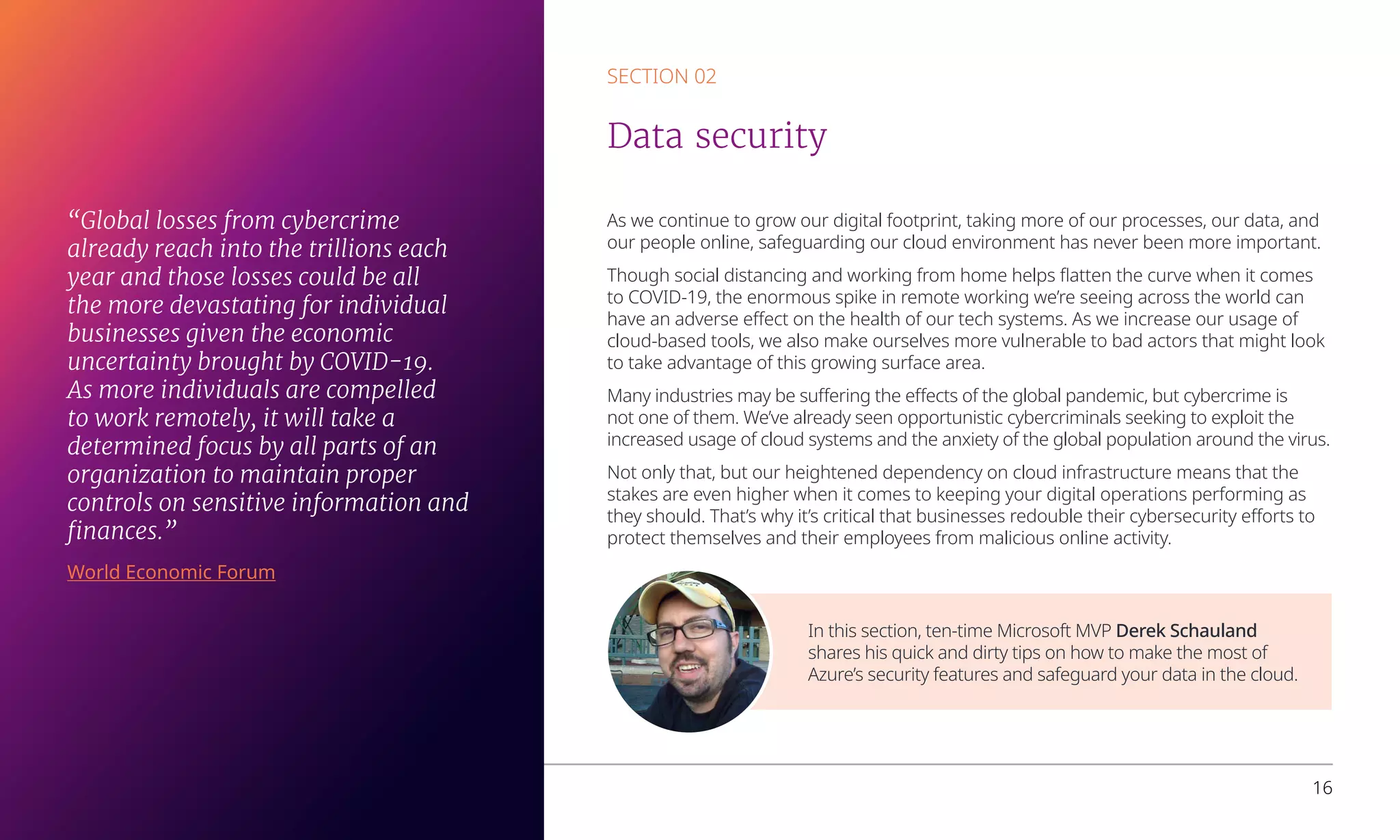 As we continue to grow our digital footprint, taking more of our processes, our data, and
our people online, safeguarding our cloud environment has never been more important.
Though social distancing and working from home helps flatten the curve when it comes
to COVID-19, the enormous spike in remote working we’re seeing across the world can
have an adverse effect on the health of our tech systems. As we increase our usage of
cloud-based tools, we also make ourselves more vulnerable to bad actors that might look
to take advantage of this growing surface area.
Many industries may be suffering the effects of the global pandemic, but cybercrime is
not one of them. We’ve already seen opportunistic cybercriminals seeking to exploit the
increased usage of cloud systems and the anxiety of the global population around the virus.
Not only that, but our heightened dependency on cloud infrastructure means that the
stakes are even higher when it comes to keeping your digital operations performing as
they should. That’s why it’s critical that businesses redouble their cybersecurity efforts to
protect themselves and their employees from malicious online activity.
SECTION 02
Data security
In this section, ten-time Microsoft MVP Derek Schauland
shares his quick and dirty tips on how to make the most of
Azure’s security features and safeguard your data in the cloud.
Overcoming business challenges with Microsoft Azure 16
“Global losses from cybercrime
already reach into the trillions each
year and those losses could be all
the more devastating for individual
businesses given the economic
uncertainty brought by COVID-19.
As more individuals are compelled
to work remotely, it will take a
determined focus by all parts of an
organization to maintain proper
controls on sensitive information and
finances.”
World Economic Forum
 