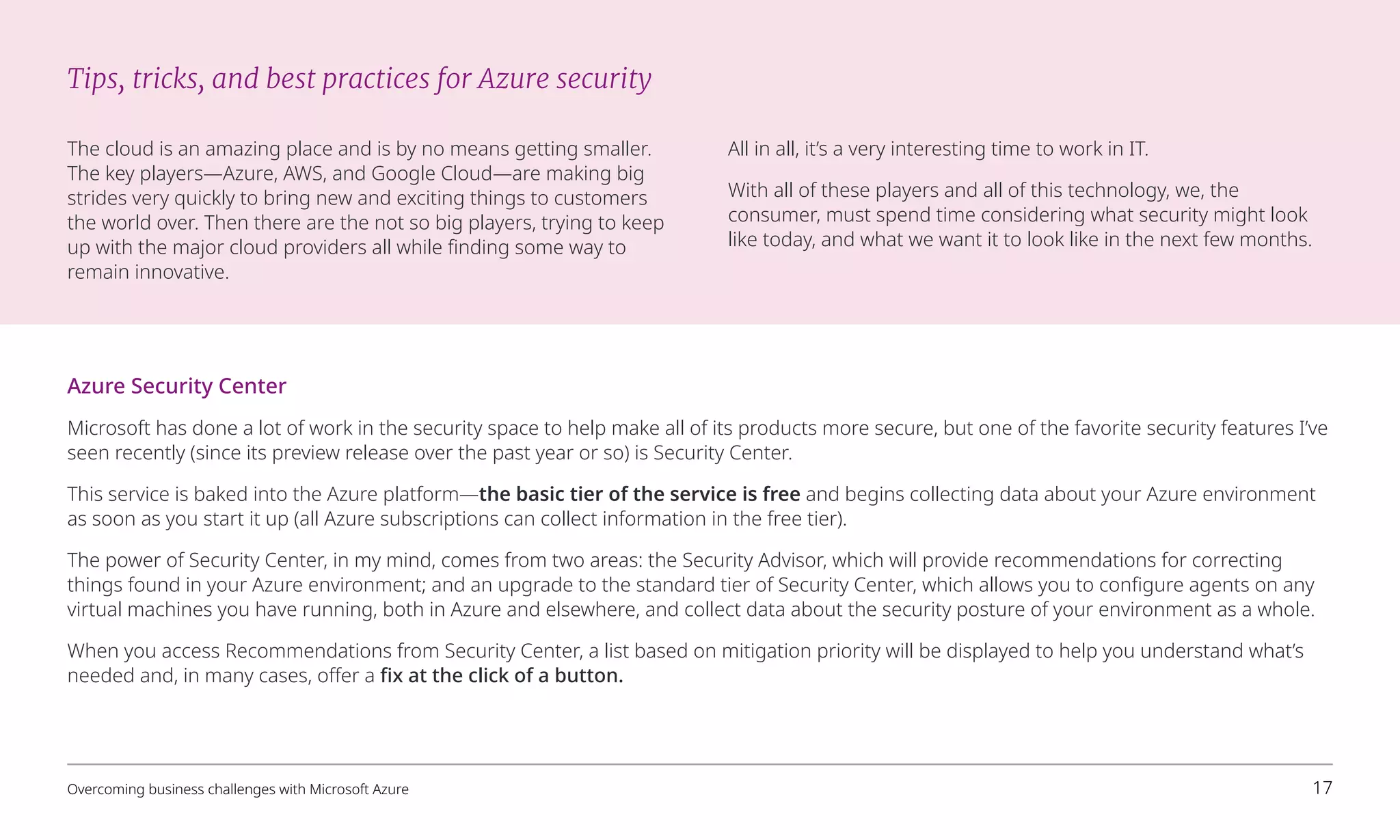 Azure Security Center
Microsoft has done a lot of work in the security space to help make all of its products more secure, but one of the favorite security features I’ve
seen recently (since its preview release over the past year or so) is Security Center.
This service is baked into the Azure platform—the basic tier of the service is free and begins collecting data about your Azure environment
as soon as you start it up (all Azure subscriptions can collect information in the free tier).
The power of Security Center, in my mind, comes from two areas: the Security Advisor, which will provide recommendations for correcting
things found in your Azure environment; and an upgrade to the standard tier of Security Center, which allows you to configure agents on any
virtual machines you have running, both in Azure and elsewhere, and collect data about the security posture of your environment as a whole.
When you access Recommendations from Security Center, a list based on mitigation priority will be displayed to help you understand what’s
needed and, in many cases, offer a fix at the click of a button.
Tips, tricks, and best practices for Azure security
The cloud is an amazing place and is by no means getting smaller.
The key players—Azure, AWS, and Google Cloud—are making big
strides very quickly to bring new and exciting things to customers
the world over. Then there are the not so big players, trying to keep
up with the major cloud providers all while finding some way to
remain innovative.
All in all, it’s a very interesting time to work in IT.
With all of these players and all of this technology, we, the
consumer, must spend time considering what security might look
like today, and what we want it to look like in the next few months.
Overcoming business challenges with Microsoft Azure 17
 