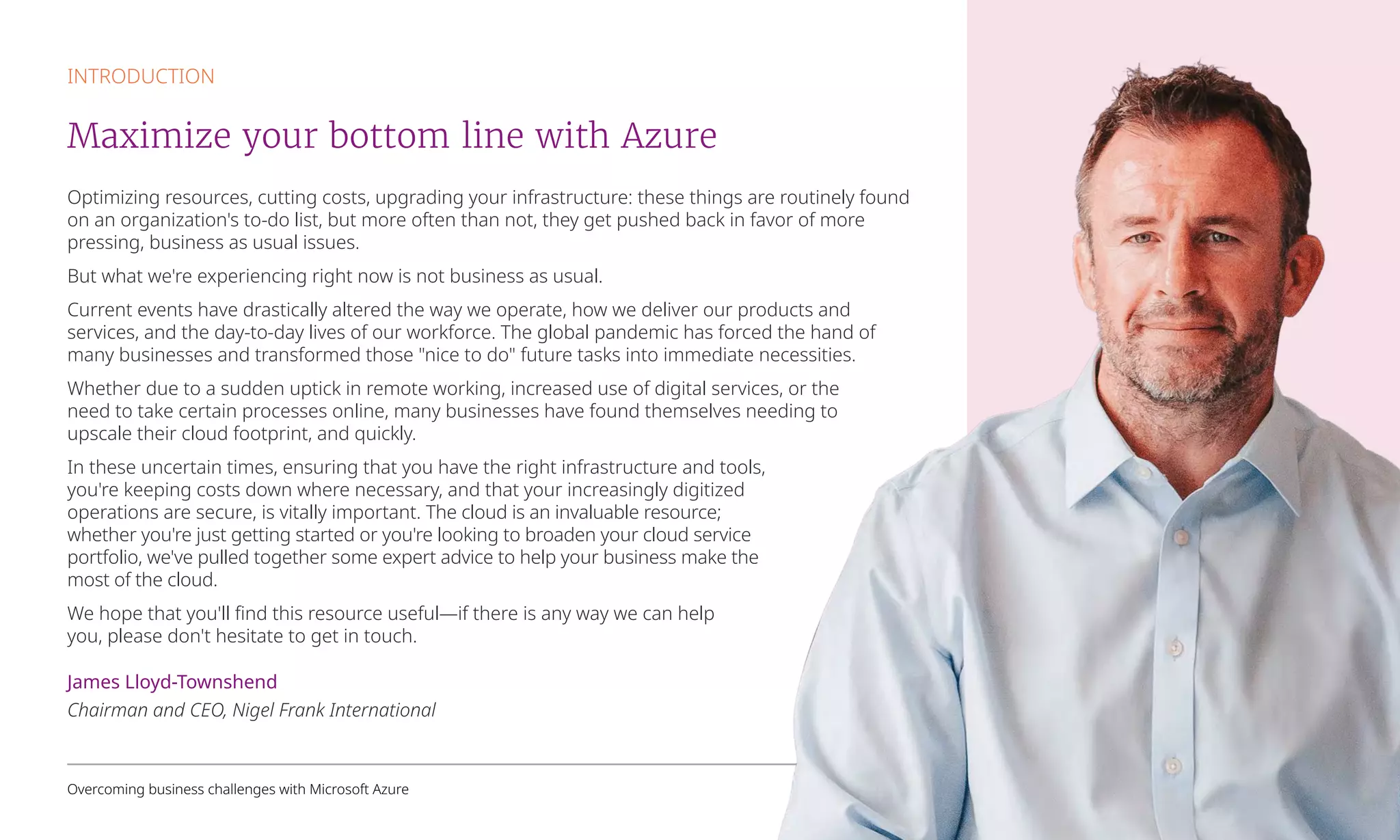 Optimizing resources, cutting costs, upgrading your infrastructure: these things are routinely found
on an organization's to-do list, but more often than not, they get pushed back in favor of more
pressing, business as usual issues.
But what we're experiencing right now is not business as usual.
Current events have drastically altered the way we operate, how we deliver our products and
services, and the day-to-day lives of our workforce. The global pandemic has forced the hand of
many businesses and transformed those "nice to do" future tasks into immediate necessities.
Whether due to a sudden uptick in remote working, increased use of digital services, or the
need to take certain processes online, many businesses have found themselves needing to
upscale their cloud footprint, and quickly.
In these uncertain times, ensuring that you have the right infrastructure and tools,
you're keeping costs down where necessary, and that your increasingly digitized
operations are secure, is vitally important. The cloud is an invaluable resource;
whether you're just getting started or you're looking to broaden your cloud service
portfolio, we've pulled together some expert advice to help your business make the
most of the cloud.
We hope that you'll find this resource useful—if there is any way we can help
you, please don't hesitate to get in touch.
James Lloyd-Townshend
Chairman and CEO, Nigel Frank International
INTRODUCTION
Maximize your bottom line with Azure
Overcoming business challenges with Microsoft Azure 2
 