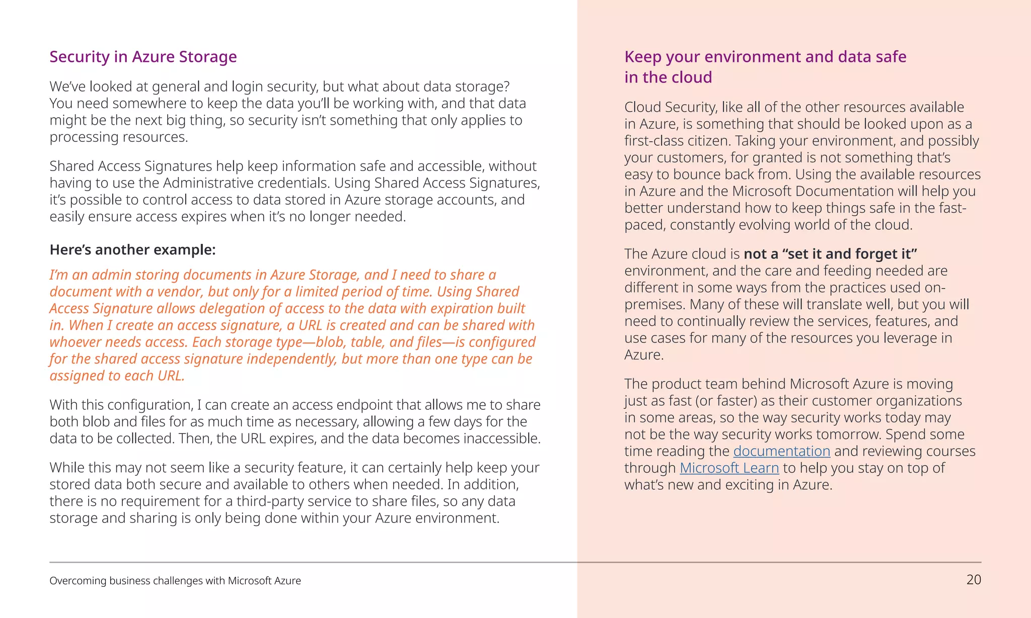 Security in Azure Storage
We’ve looked at general and login security, but what about data storage?
You need somewhere to keep the data you’ll be working with, and that data
might be the next big thing, so security isn’t something that only applies to
processing resources.
Shared Access Signatures help keep information safe and accessible, without
having to use the Administrative credentials. Using Shared Access Signatures,
it’s possible to control access to data stored in Azure storage accounts, and
easily ensure access expires when it’s no longer needed.
Here’s another example:
I’m an admin storing documents in Azure Storage, and I need to share a
document with a vendor, but only for a limited period of time. Using Shared
Access Signature allows delegation of access to the data with expiration built
in. When I create an access signature, a URL is created and can be shared with
whoever needs access. Each storage type—blob, table, and files—is configured
for the shared access signature independently, but more than one type can be
assigned to each URL.
With this configuration, I can create an access endpoint that allows me to share
both blob and files for as much time as necessary, allowing a few days for the
data to be collected. Then, the URL expires, and the data becomes inaccessible.
While this may not seem like a security feature, it can certainly help keep your
stored data both secure and available to others when needed. In addition,
there is no requirement for a third-party service to share files, so any data
storage and sharing is only being done within your Azure environment.
Keep your environment and data safe
in the cloud
Cloud Security, like all of the other resources available
in Azure, is something that should be looked upon as a
first-class citizen. Taking your environment, and possibly
your customers, for granted is not something that’s
easy to bounce back from. Using the available resources
in Azure and the Microsoft Documentation will help you
better understand how to keep things safe in the fast-
paced, constantly evolving world of the cloud.
The Azure cloud is not a “set it and forget it”
environment, and the care and feeding needed are
different in some ways from the practices used on-
premises. Many of these will translate well, but you will
need to continually review the services, features, and
use cases for many of the resources you leverage in
Azure.
The product team behind Microsoft Azure is moving
just as fast (or faster) as their customer organizations
in some areas, so the way security works today may
not be the way security works tomorrow. Spend some
time reading the documentation and reviewing courses
through Microsoft Learn to help you stay on top of
what’s new and exciting in Azure.
Overcoming business challenges with Microsoft Azure 20
 