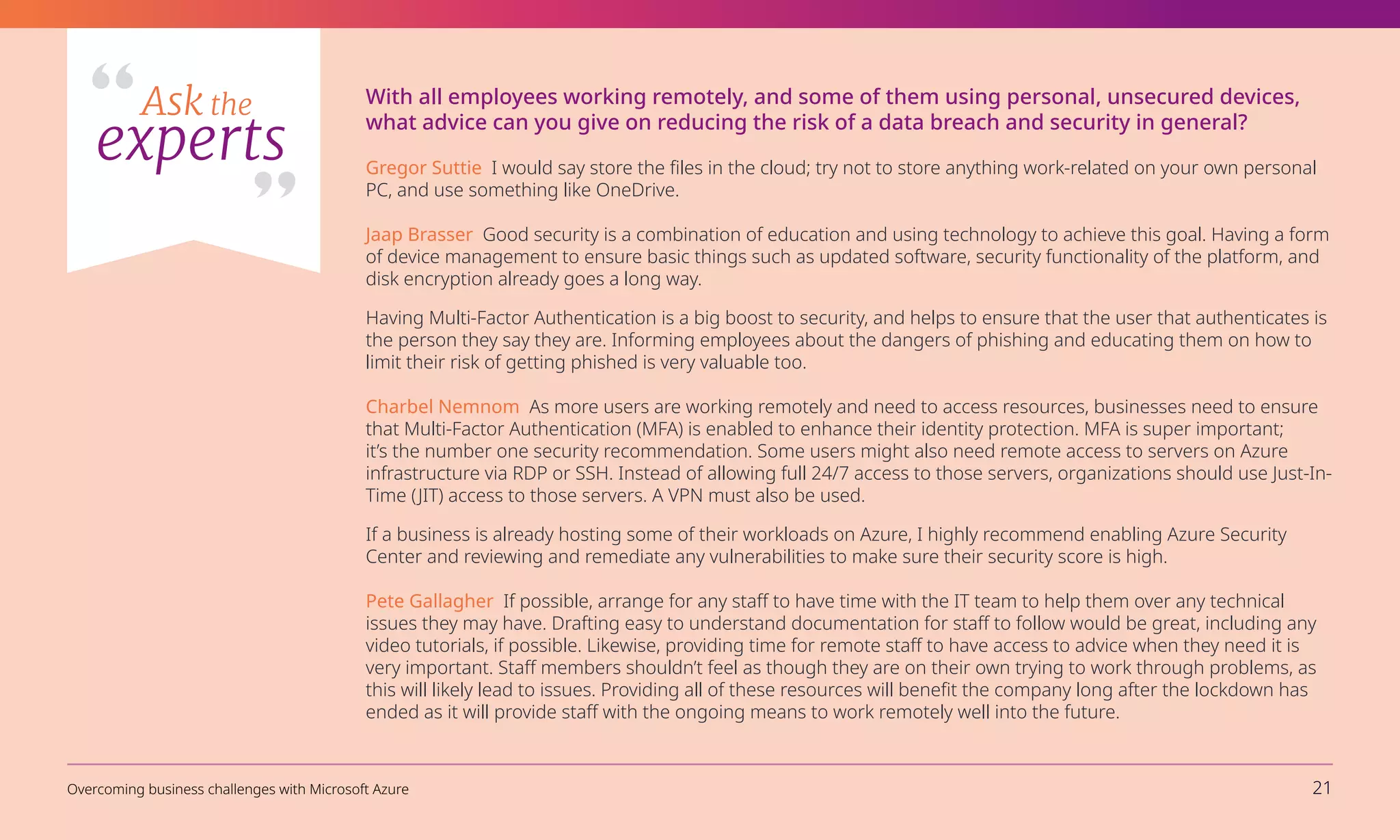 With all employees working remotely, and some of them using personal, unsecured devices,
what advice can you give on reducing the risk of a data breach and security in general?
Gregor Suttie I would say store the files in the cloud; try not to store anything work-related on your own personal
PC, and use something like OneDrive.
Jaap Brasser Good security is a combination of education and using technology to achieve this goal. Having a form
of device management to ensure basic things such as updated software, security functionality of the platform, and
disk encryption already goes a long way.
Having Multi-Factor Authentication is a big boost to security, and helps to ensure that the user that authenticates is
the person they say they are. Informing employees about the dangers of phishing and educating them on how to
limit their risk of getting phished is very valuable too.
Charbel Nemnom As more users are working remotely and need to access resources, businesses need to ensure
that Multi-Factor Authentication (MFA) is enabled to enhance their identity protection. MFA is super important;
it’s the number one security recommendation. Some users might also need remote access to servers on Azure
infrastructure via RDP or SSH. Instead of allowing full 24/7 access to those servers, organizations should use Just-In-
Time (JIT) access to those servers. A VPN must also be used.
If a business is already hosting some of their workloads on Azure, I highly recommend enabling Azure Security
Center and reviewing and remediate any vulnerabilities to make sure their security score is high.
Pete Gallagher If possible, arrange for any staff to have time with the IT team to help them over any technical
issues they may have. Drafting easy to understand documentation for staff to follow would be great, including any
video tutorials, if possible. Likewise, providing time for remote staff to have access to advice when they need it is
very important. Staff members shouldn’t feel as though they are on their own trying to work through problems, as
this will likely lead to issues. Providing all of these resources will benefit the company long after the lockdown has
ended as it will provide staff with the ongoing means to work remotely well into the future.
Ask the
experts
Overcoming business challenges with Microsoft Azure 21
 