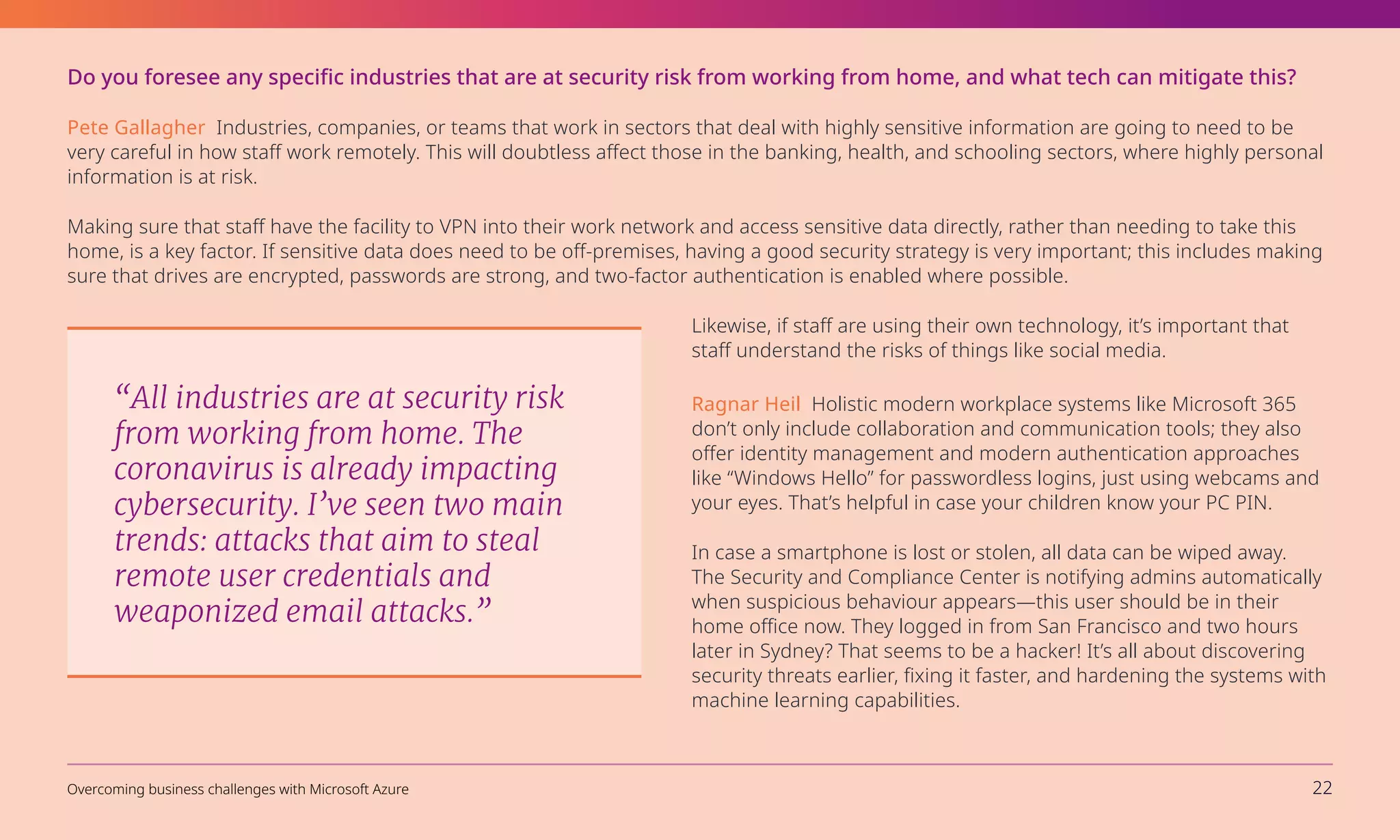 Do you foresee any specific industries that are at security risk from working from home, and what tech can mitigate this?
Pete Gallagher Industries, companies, or teams that work in sectors that deal with highly sensitive information are going to need to be
very careful in how staff work remotely. This will doubtless affect those in the banking, health, and schooling sectors, where highly personal
information is at risk.
Making sure that staff have the facility to VPN into their work network and access sensitive data directly, rather than needing to take this
home, is a key factor. If sensitive data does need to be off-premises, having a good security strategy is very important; this includes making
sure that drives are encrypted, passwords are strong, and two-factor authentication is enabled where possible.
Likewise, if staff are using their own technology, it’s important that
staff understand the risks of things like social media.
Ragnar Heil Holistic modern workplace systems like Microsoft 365
don’t only include collaboration and communication tools; they also
offer identity management and modern authentication approaches
like “Windows Hello” for passwordless logins, just using webcams and
your eyes. That’s helpful in case your children know your PC PIN.
In case a smartphone is lost or stolen, all data can be wiped away.
The Security and Compliance Center is notifying admins automatically
when suspicious behaviour appears—this user should be in their
home office now. They logged in from San Francisco and two hours
later in Sydney? That seems to be a hacker! It’s all about discovering
security threats earlier, fixing it faster, and hardening the systems with
machine learning capabilities.
“All industries are at security risk
from working from home. The
coronavirus is already impacting
cybersecurity. I’ve seen two main
trends: attacks that aim to steal
remote user credentials and
weaponized email attacks.”
Overcoming business challenges with Microsoft Azure 22
 