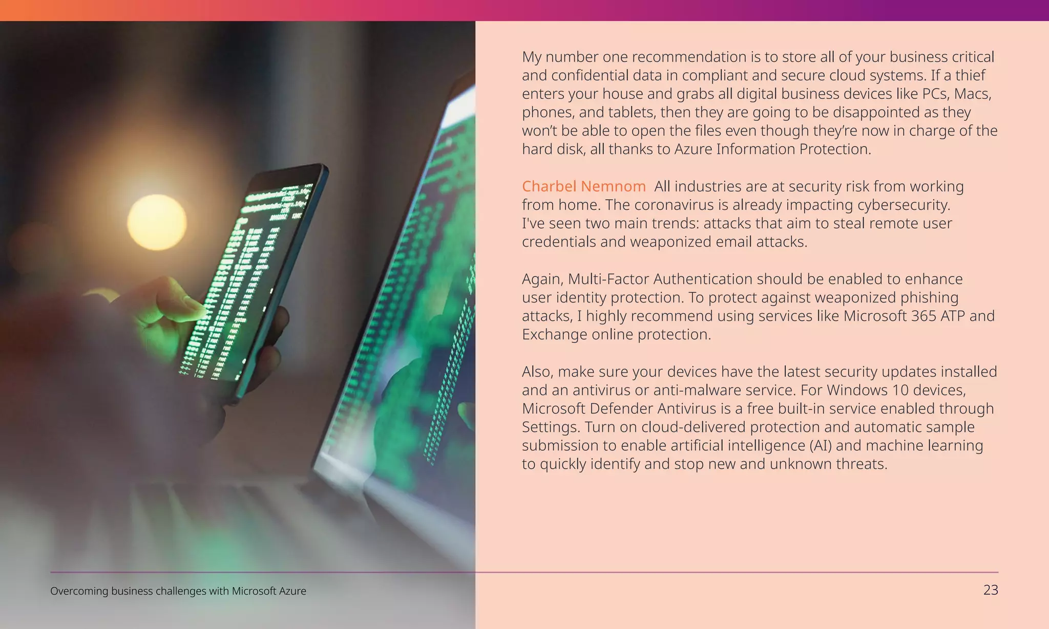 My number one recommendation is to store all of your business critical
and confidential data in compliant and secure cloud systems. If a thief
enters your house and grabs all digital business devices like PCs, Macs,
phones, and tablets, then they are going to be disappointed as they
won’t be able to open the files even though they’re now in charge of the
hard disk, all thanks to Azure Information Protection.
Charbel Nemnom All industries are at security risk from working
from home. The coronavirus is already impacting cybersecurity.
I've seen two main trends: attacks that aim to steal remote user
credentials and weaponized email attacks.
Again, Multi-Factor Authentication should be enabled to enhance
user identity protection. To protect against weaponized phishing
attacks, I highly recommend using services like Microsoft 365 ATP and
Exchange online protection.
Also, make sure your devices have the latest security updates installed
and an antivirus or anti-malware service. For Windows 10 devices,
Microsoft Defender Antivirus is a free built-in service enabled through
Settings. Turn on cloud-delivered protection and automatic sample
submission to enable artificial intelligence (AI) and machine learning
to quickly identify and stop new and unknown threats.
Overcoming business challenges with Microsoft Azure 23
 