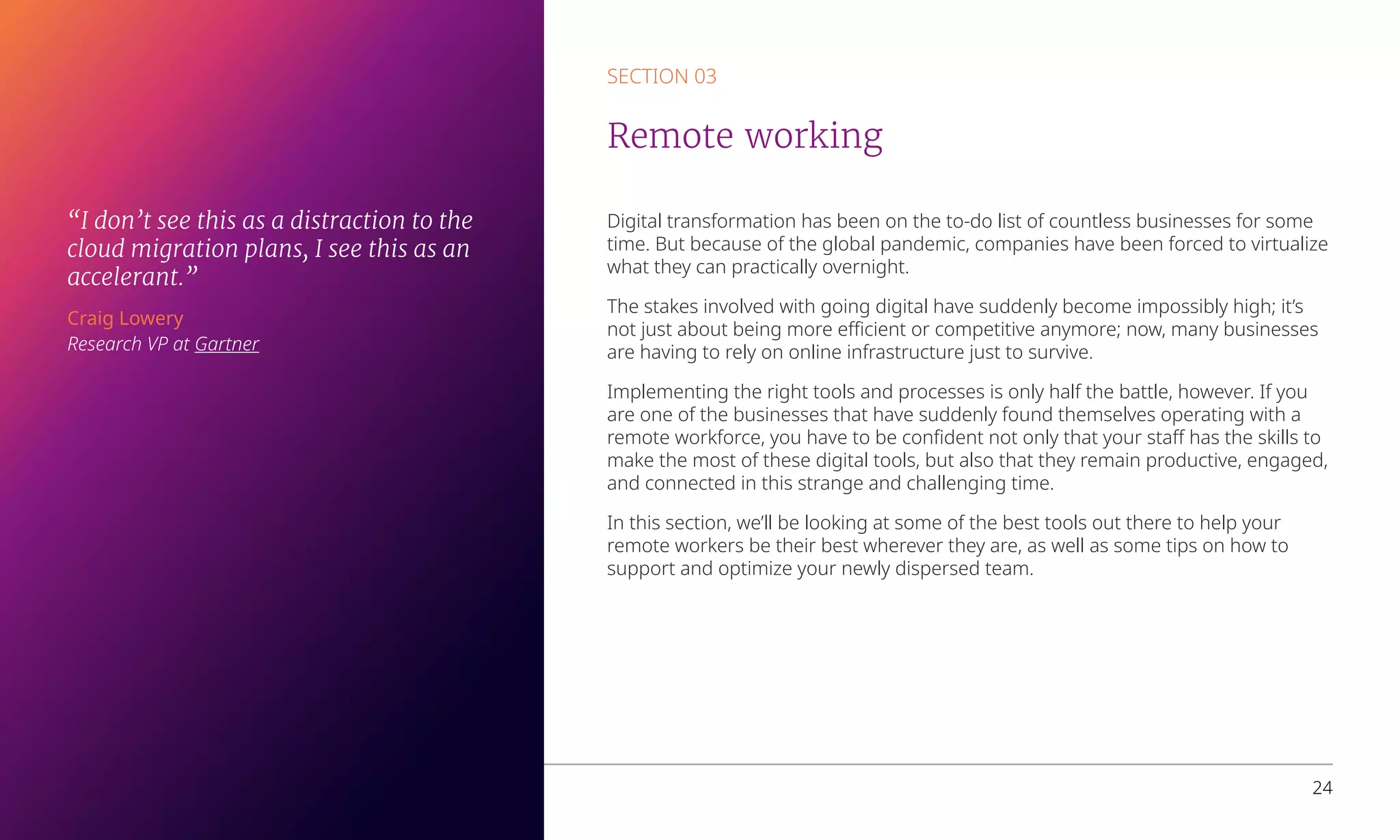 Digital transformation has been on the to-do list of countless businesses for some
time. But because of the global pandemic, companies have been forced to virtualize
what they can practically overnight.
The stakes involved with going digital have suddenly become impossibly high; it’s
not just about being more efficient or competitive anymore; now, many businesses
are having to rely on online infrastructure just to survive.
Implementing the right tools and processes is only half the battle, however. If you
are one of the businesses that have suddenly found themselves operating with a
remote workforce, you have to be confident not only that your staff has the skills to
make the most of these digital tools, but also that they remain productive, engaged,
and connected in this strange and challenging time.
In this section, we’ll be looking at some of the best tools out there to help your
remote workers be their best wherever they are, as well as some tips on how to
support and optimize your newly dispersed team.
SECTION 03
Remote working
Overcoming business challenges with Microsoft Azure 24
“I don’t see this as a distraction to the
cloud migration plans, I see this as an
accelerant.”
Craig Lowery
Research VP at Gartner
 