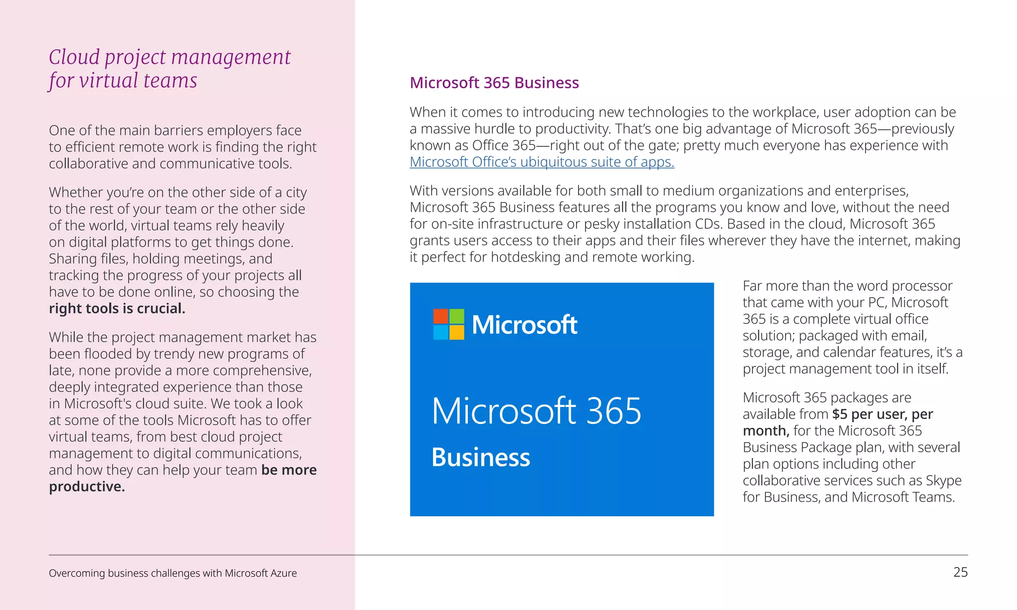 Cloud project management
for virtual teams
One of the main barriers employers face
to efficient remote work is finding the right
collaborative and communicative tools.
Whether you’re on the other side of a city
to the rest of your team or the other side
of the world, virtual teams rely heavily
on digital platforms to get things done.
Sharing files, holding meetings, and
tracking the progress of your projects all
have to be done online, so choosing the
right tools is crucial.
While the project management market has
been flooded by trendy new programs of
late, none provide a more comprehensive,
deeply integrated experience than those
in Microsoft's cloud suite. We took a look
at some of the tools Microsoft has to offer
virtual teams, from best cloud project
management to digital communications,
and how they can help your team be more
productive.
Microsoft 365 Business
When it comes to introducing new technologies to the workplace, user adoption can be
a massive hurdle to productivity. That’s one big advantage of Microsoft 365—previously
known as Office 365—right out of the gate; pretty much everyone has experience with
Microsoft Office’s ubiquitous suite of apps.
With versions available for both small to medium organizations and enterprises,
Microsoft 365 Business features all the programs you know and love, without the need
for on-site infrastructure or pesky installation CDs. Based in the cloud, Microsoft 365
grants users access to their apps and their files wherever they have the internet, making
it perfect for hotdesking and remote working.
Far more than the word processor
that came with your PC, Microsoft
365 is a complete virtual office
solution; packaged with email,
storage, and calendar features, it’s a
project management tool in itself.
Microsoft 365 packages are
available from $5 per user, per
month, for the Microsoft 365
Business Package plan, with several
plan options including other
collaborative services such as Skype
for Business, and Microsoft Teams.
Microsoft 365
Business
Overcoming business challenges with Microsoft Azure 25
 
