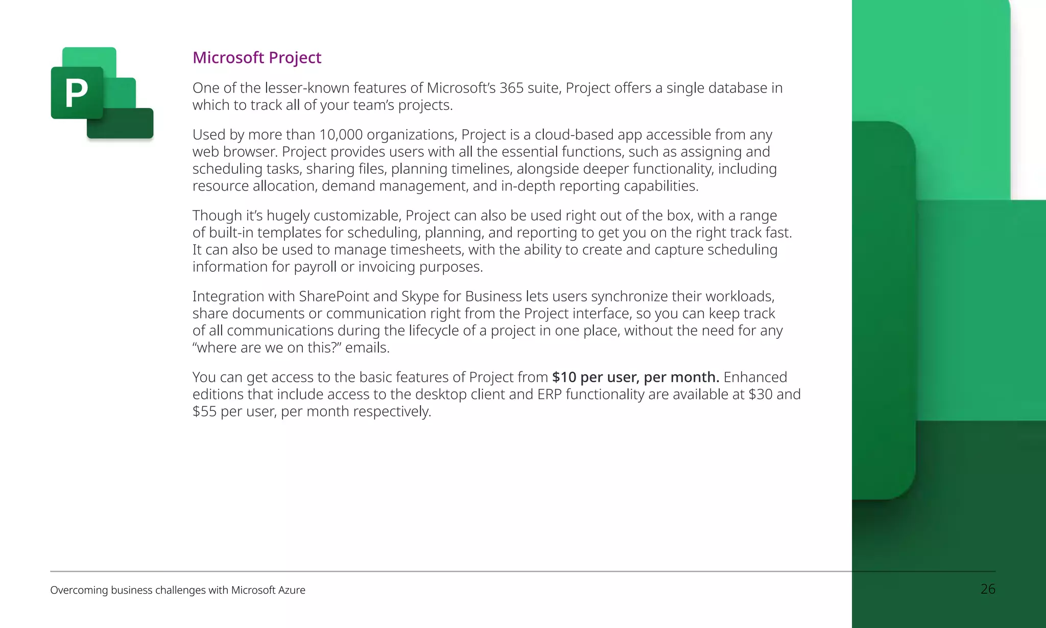 Microsoft Project
One of the lesser-known features of Microsoft’s 365 suite, Project offers a single database in
which to track all of your team’s projects.
Used by more than 10,000 organizations, Project is a cloud-based app accessible from any
web browser. Project provides users with all the essential functions, such as assigning and
scheduling tasks, sharing files, planning timelines, alongside deeper functionality, including
resource allocation, demand management, and in-depth reporting capabilities.
Though it’s hugely customizable, Project can also be used right out of the box, with a range
of built-in templates for scheduling, planning, and reporting to get you on the right track fast.
It can also be used to manage timesheets, with the ability to create and capture scheduling
information for payroll or invoicing purposes.
Integration with SharePoint and Skype for Business lets users synchronize their workloads,
share documents or communication right from the Project interface, so you can keep track
of all communications during the lifecycle of a project in one place, without the need for any
“where are we on this?” emails.
You can get access to the basic features of Project from $10 per user, per month. Enhanced
editions that include access to the desktop client and ERP functionality are available at $30 and
$55 per user, per month respectively.
Overcoming business challenges with Microsoft Azure 26
 