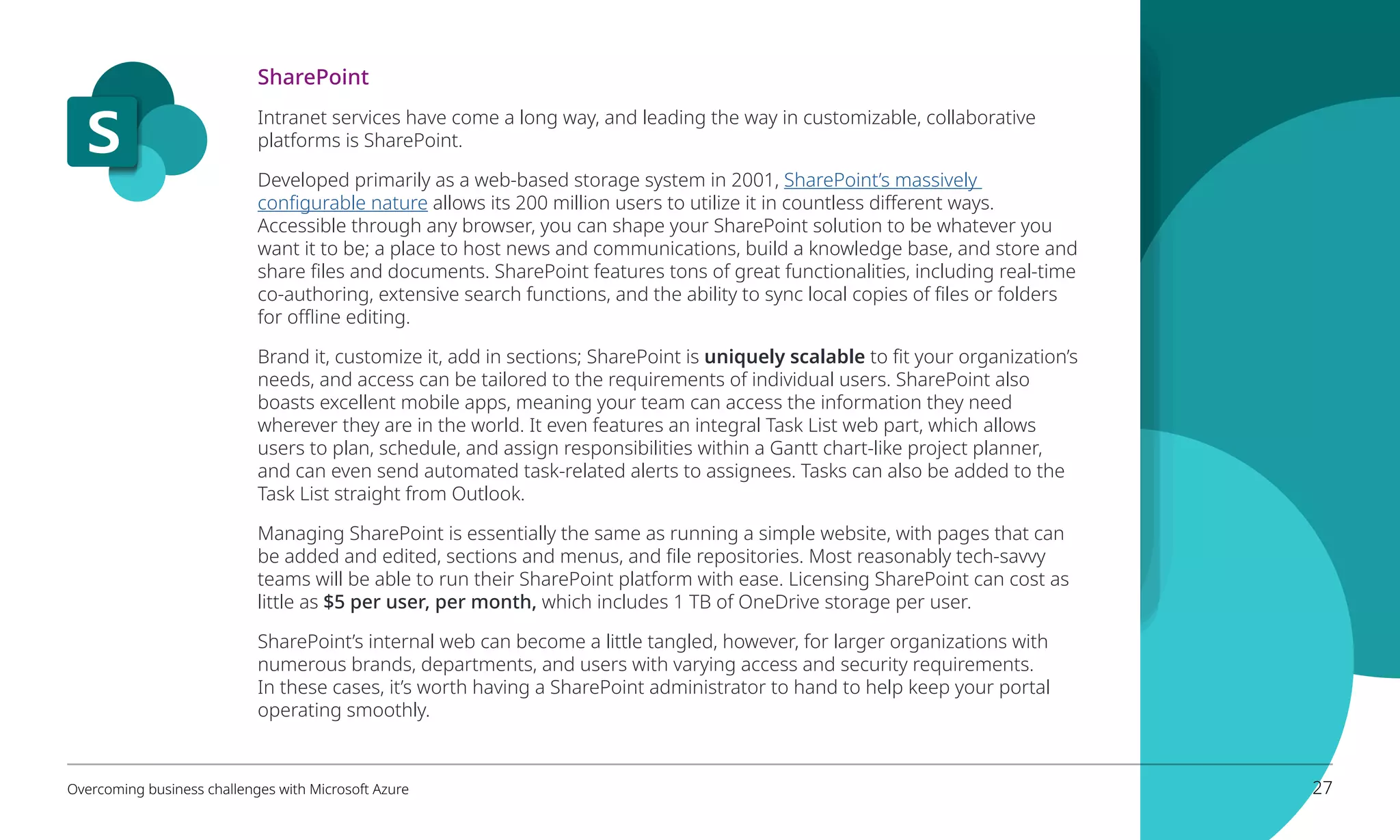 SharePoint
Intranet services have come a long way, and leading the way in customizable, collaborative
platforms is SharePoint.
Developed primarily as a web-based storage system in 2001, SharePoint’s massively
configurable nature allows its 200 million users to utilize it in countless different ways.
Accessible through any browser, you can shape your SharePoint solution to be whatever you
want it to be; a place to host news and communications, build a knowledge base, and store and
share files and documents. SharePoint features tons of great functionalities, including real-time
co-authoring, extensive search functions, and the ability to sync local copies of files or folders
for offline editing.
Brand it, customize it, add in sections; SharePoint is uniquely scalable to fit your organization’s
needs, and access can be tailored to the requirements of individual users. SharePoint also
boasts excellent mobile apps, meaning your team can access the information they need
wherever they are in the world. It even features an integral Task List web part, which allows
users to plan, schedule, and assign responsibilities within a Gantt chart-like project planner,
and can even send automated task-related alerts to assignees. Tasks can also be added to the
Task List straight from Outlook.
Managing SharePoint is essentially the same as running a simple website, with pages that can
be added and edited, sections and menus, and file repositories. Most reasonably tech-savvy
teams will be able to run their SharePoint platform with ease. Licensing SharePoint can cost as
little as $5 per user, per month, which includes 1 TB of OneDrive storage per user.
SharePoint’s internal web can become a little tangled, however, for larger organizations with
numerous brands, departments, and users with varying access and security requirements.
In these cases, it’s worth having a SharePoint administrator to hand to help keep your portal
operating smoothly.
Overcoming business challenges with Microsoft Azure 27
 