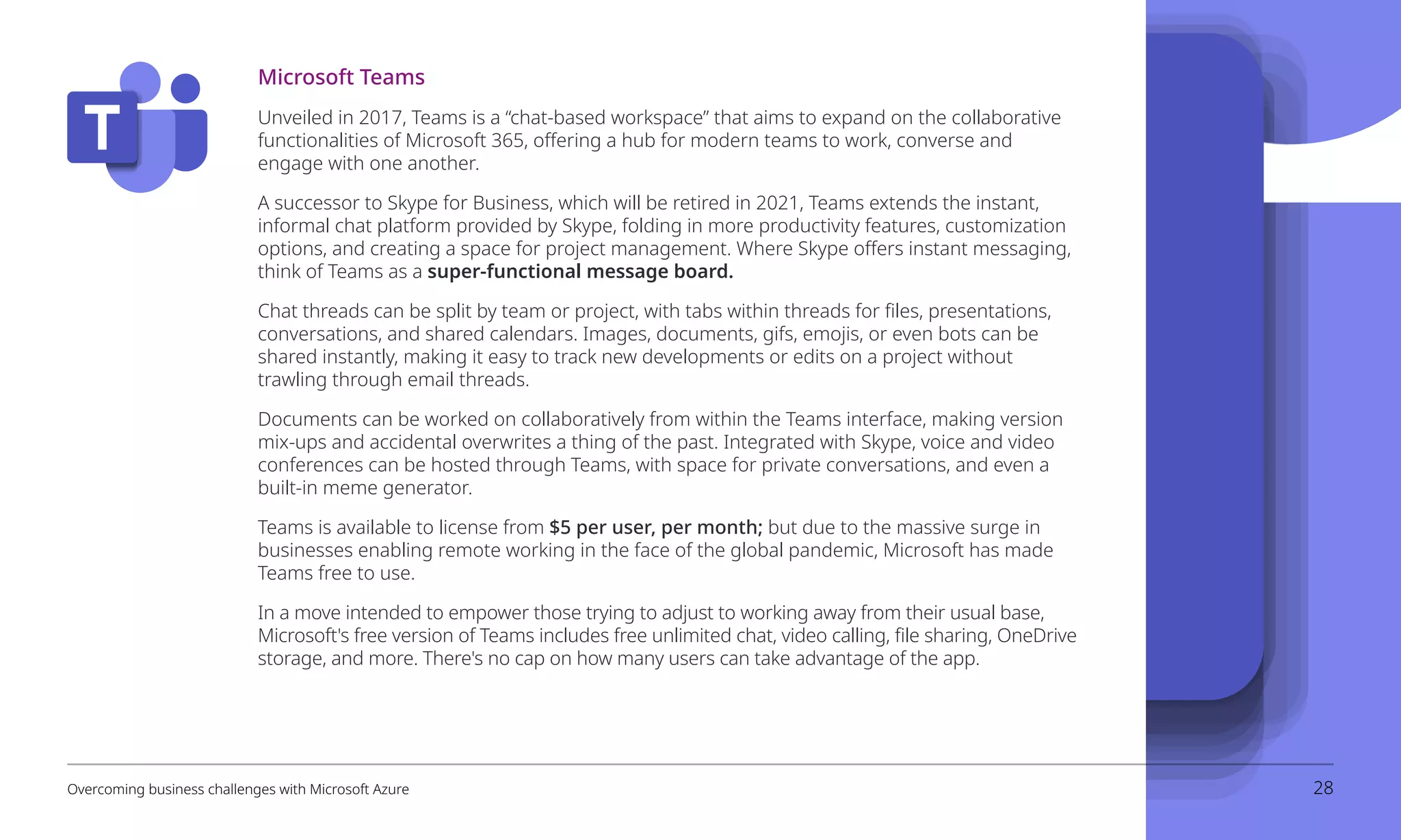 Microsoft Teams
Unveiled in 2017, Teams is a “chat-based workspace” that aims to expand on the collaborative
functionalities of Microsoft 365, offering a hub for modern teams to work, converse and
engage with one another.
A successor to Skype for Business, which will be retired in 2021, Teams extends the instant,
informal chat platform provided by Skype, folding in more productivity features, customization
options, and creating a space for project management. Where Skype offers instant messaging,
think of Teams as a super-functional message board.
Chat threads can be split by team or project, with tabs within threads for files, presentations,
conversations, and shared calendars. Images, documents, gifs, emojis, or even bots can be
shared instantly, making it easy to track new developments or edits on a project without
trawling through email threads.
Documents can be worked on collaboratively from within the Teams interface, making version
mix-ups and accidental overwrites a thing of the past. Integrated with Skype, voice and video
conferences can be hosted through Teams, with space for private conversations, and even a
built-in meme generator.
Teams is available to license from $5 per user, per month; but due to the massive surge in
businesses enabling remote working in the face of the global pandemic, Microsoft has made
Teams free to use.	
In a move intended to empower those trying to adjust to working away from their usual base,
Microsoft's free version of Teams includes free unlimited chat, video calling, file sharing, OneDrive
storage, and more. There's no cap on how many users can take advantage of the app. 
Overcoming business challenges with Microsoft Azure 28
 