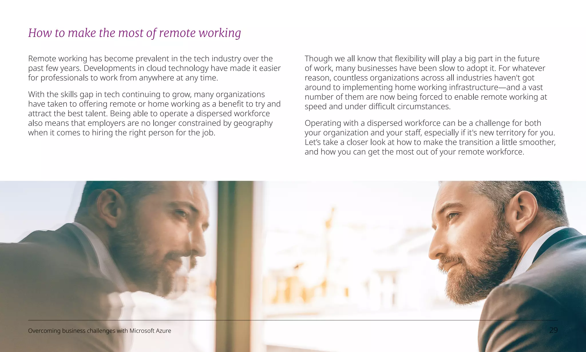 How to make the most of remote working
Remote working has become prevalent in the tech industry over the
past few years. Developments in cloud technology have made it easier
for professionals to work from anywhere at any time.
With the skills gap in tech continuing to grow, many organizations
have taken to offering remote or home working as a benefit to try and
attract the best talent. Being able to operate a dispersed workforce
also means that employers are no longer constrained by geography
when it comes to hiring the right person for the job.
Though we all know that flexibility will play a big part in the future
of work, many businesses have been slow to adopt it. For whatever
reason, countless organizations across all industries haven't got
around to implementing home working infrastructure—and a vast
number of them are now being forced to enable remote working at
speed and under difficult circumstances.
Operating with a dispersed workforce can be a challenge for both
your organization and your staff, especially if it's new territory for you.
Let’s take a closer look at how to make the transition a little smoother,
and how you can get the most out of your remote workforce.
Overcoming business challenges with Microsoft Azure 29
 