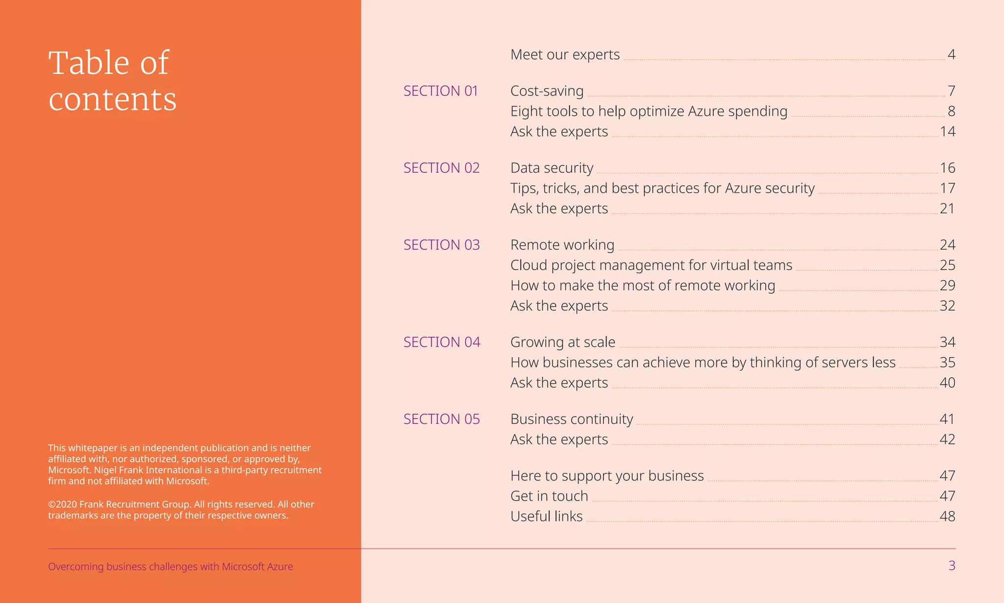 Meet our experts 	 	4
SECTION 01	Cost-saving 	 	7
	 Eight tools to help optimize Azure spending 	 	8
	 Ask the experts 	 	14
SECTION 02	 Data security 	 	16
	 Tips, tricks, and best practices for Azure security 	 	17
	 Ask the experts 	 	21
SECTION 03	 Remote working 	 	24
	 Cloud project management for virtual teams 	 	25
	 How to make the most of remote working 	 	29
	 Ask the experts 	 	32
SECTION 04	 Growing at scale 	 	34
	 How businesses can achieve more by thinking of servers less 	 	35
	 Ask the experts 	 	40
SECTION 05	 Business continuity 	 	41
	 Ask the experts 	 	42
	 Here to support your business 	 	47
	 Get in touch 	 	47
	 Useful links 	 	48
Table of
contents
This whitepaper is an independent publication and is neither
affiliated with, nor authorized, sponsored, or approved by,
Microsoft. Nigel Frank International is a third-party recruitment
firm and not affiliated with Microsoft.
©2020 Frank Recruitment Group. All rights reserved. All other
trademarks are the property of their respective owners.
Overcoming business challenges with Microsoft Azure 3
 